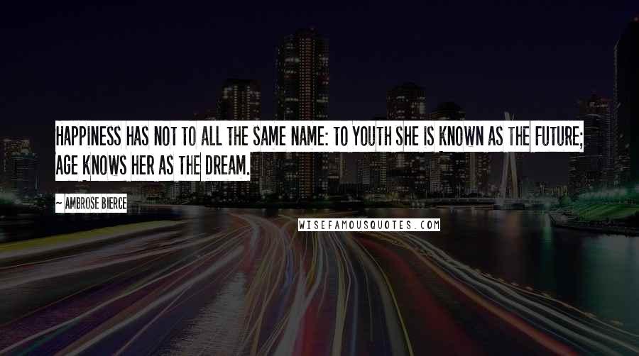 Ambrose Bierce Quotes: Happiness has not to all the same name: to Youth she is known as the Future; Age knows her as the Dream.