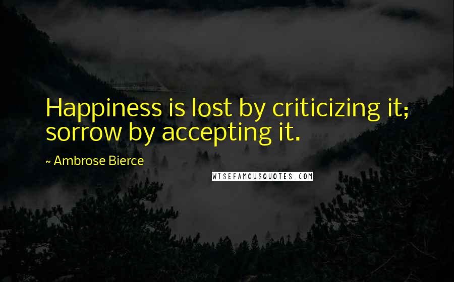 Ambrose Bierce Quotes: Happiness is lost by criticizing it; sorrow by accepting it.