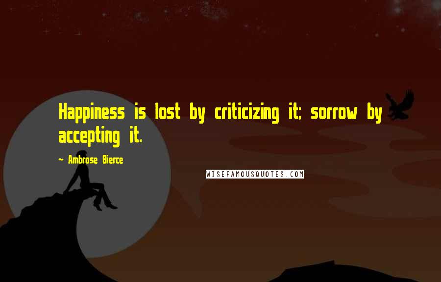 Ambrose Bierce Quotes: Happiness is lost by criticizing it; sorrow by accepting it.