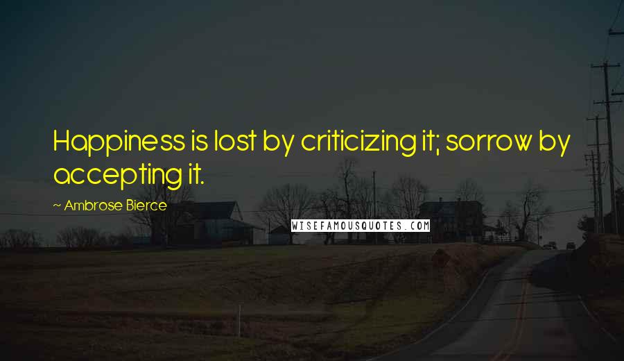 Ambrose Bierce Quotes: Happiness is lost by criticizing it; sorrow by accepting it.