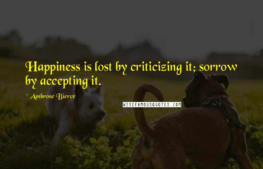 Ambrose Bierce Quotes: Happiness is lost by criticizing it; sorrow by accepting it.