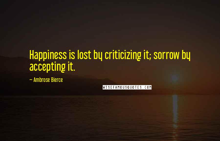 Ambrose Bierce Quotes: Happiness is lost by criticizing it; sorrow by accepting it.