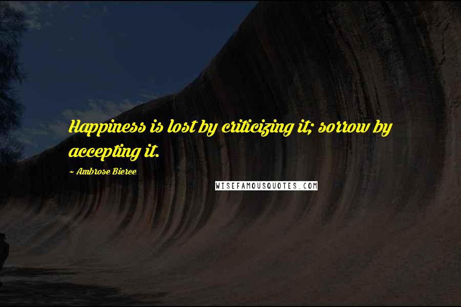 Ambrose Bierce Quotes: Happiness is lost by criticizing it; sorrow by accepting it.