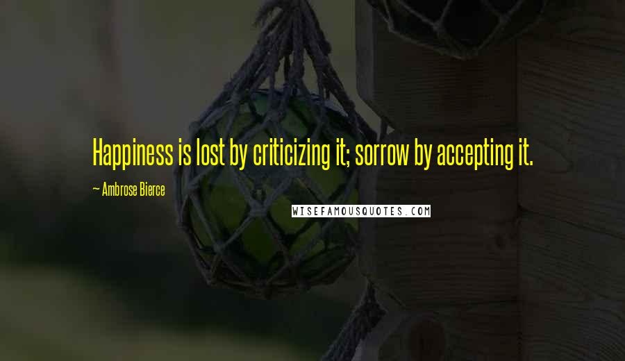 Ambrose Bierce Quotes: Happiness is lost by criticizing it; sorrow by accepting it.