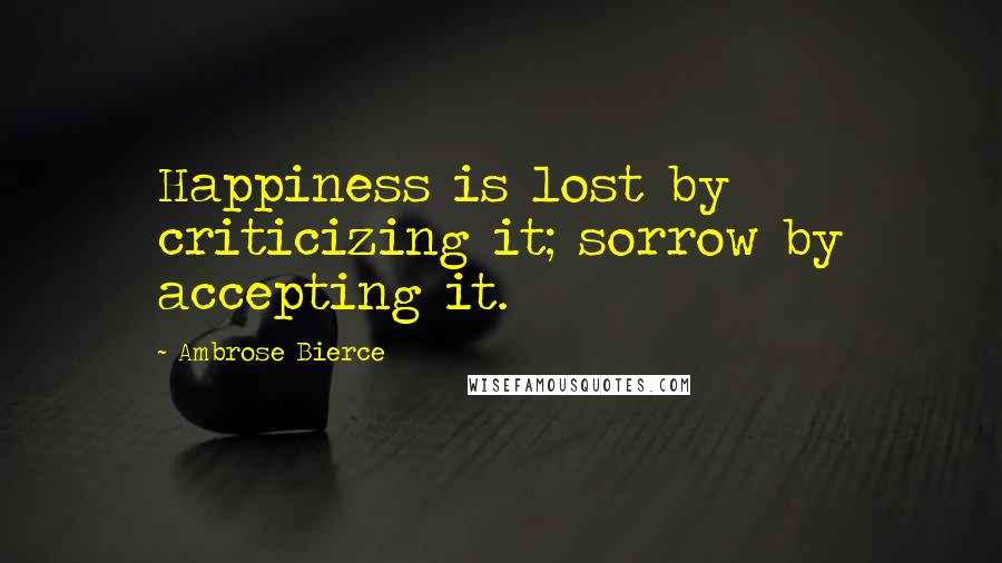 Ambrose Bierce Quotes: Happiness is lost by criticizing it; sorrow by accepting it.