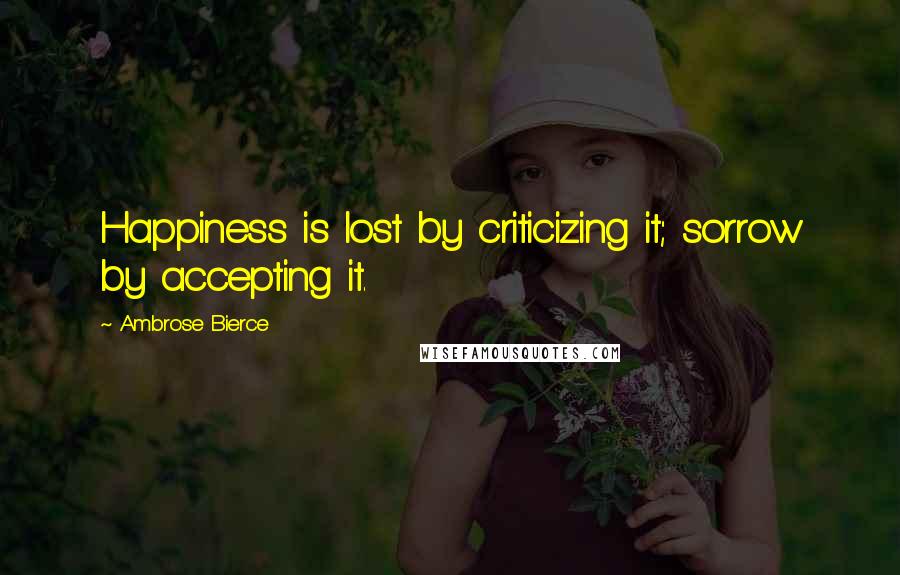 Ambrose Bierce Quotes: Happiness is lost by criticizing it; sorrow by accepting it.