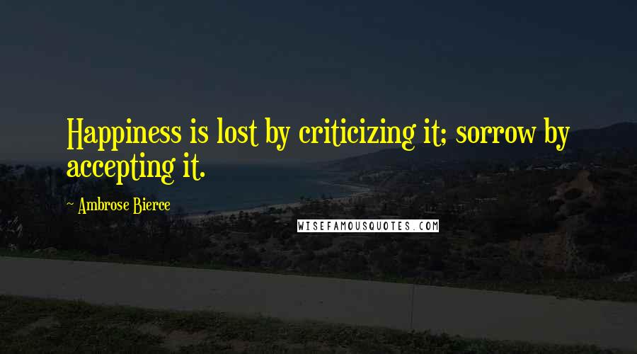 Ambrose Bierce Quotes: Happiness is lost by criticizing it; sorrow by accepting it.