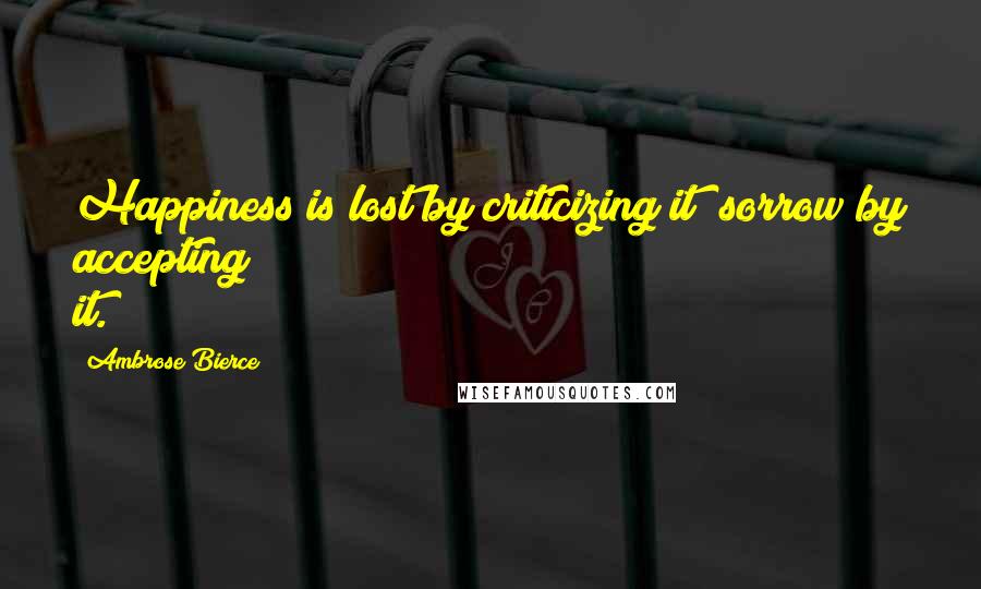 Ambrose Bierce Quotes: Happiness is lost by criticizing it; sorrow by accepting it.