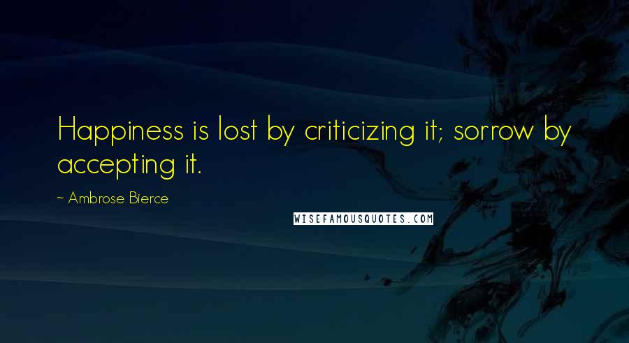 Ambrose Bierce Quotes: Happiness is lost by criticizing it; sorrow by accepting it.