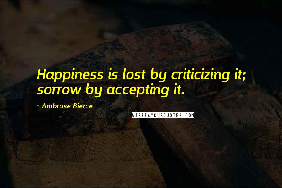 Ambrose Bierce Quotes: Happiness is lost by criticizing it; sorrow by accepting it.