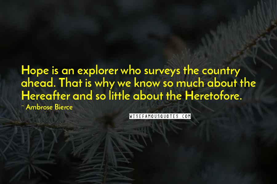 Ambrose Bierce Quotes: Hope is an explorer who surveys the country ahead. That is why we know so much about the Hereafter and so little about the Heretofore.