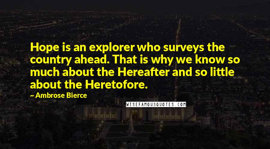 Ambrose Bierce Quotes: Hope is an explorer who surveys the country ahead. That is why we know so much about the Hereafter and so little about the Heretofore.