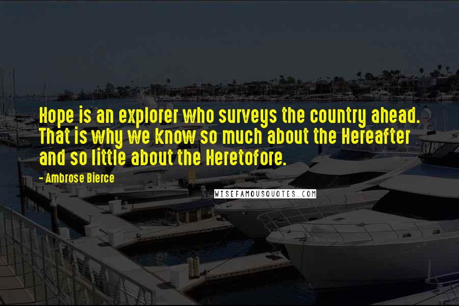 Ambrose Bierce Quotes: Hope is an explorer who surveys the country ahead. That is why we know so much about the Hereafter and so little about the Heretofore.