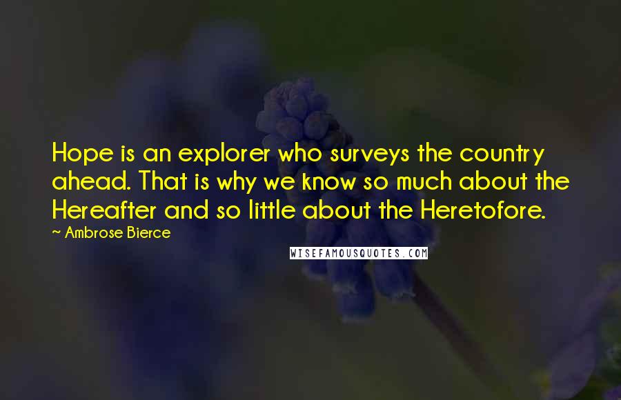 Ambrose Bierce Quotes: Hope is an explorer who surveys the country ahead. That is why we know so much about the Hereafter and so little about the Heretofore.