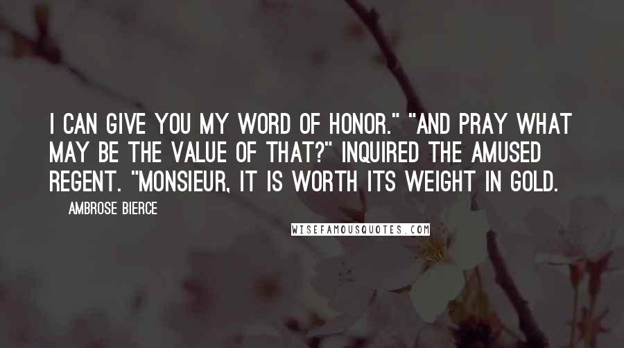 Ambrose Bierce Quotes: I can give you my word of honor." "And pray what may be the value of that?" inquired the amused Regent. "Monsieur, it is worth its weight in gold.