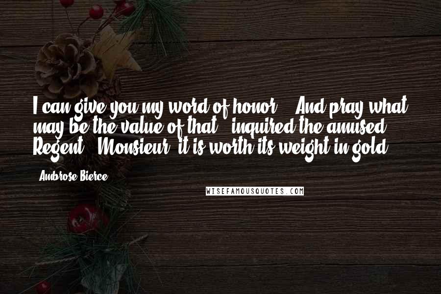 Ambrose Bierce Quotes: I can give you my word of honor." "And pray what may be the value of that?" inquired the amused Regent. "Monsieur, it is worth its weight in gold.