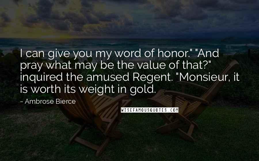 Ambrose Bierce Quotes: I can give you my word of honor." "And pray what may be the value of that?" inquired the amused Regent. "Monsieur, it is worth its weight in gold.