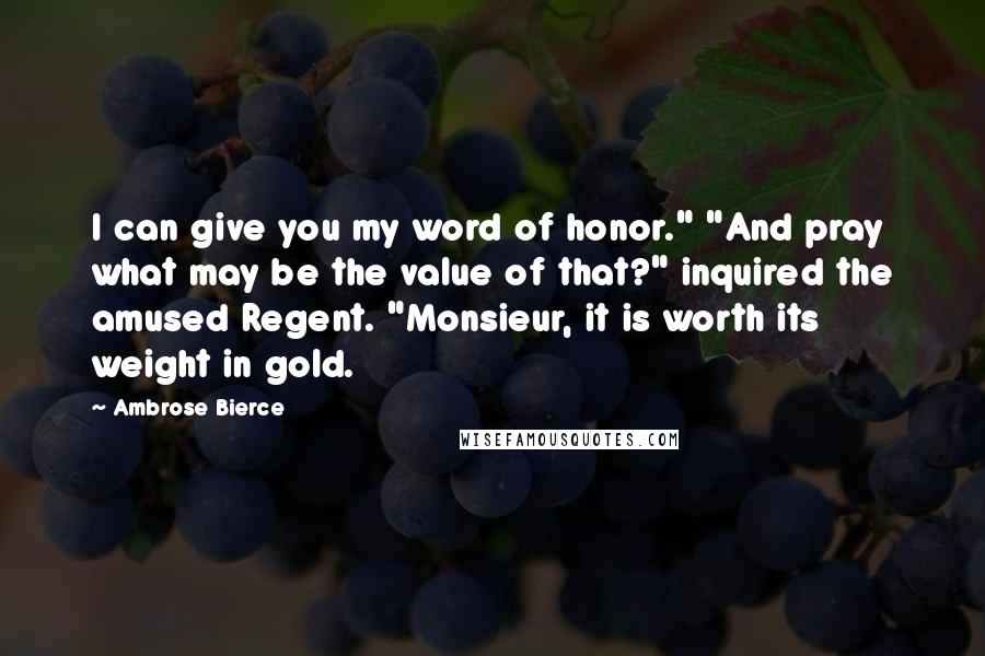 Ambrose Bierce Quotes: I can give you my word of honor." "And pray what may be the value of that?" inquired the amused Regent. "Monsieur, it is worth its weight in gold.