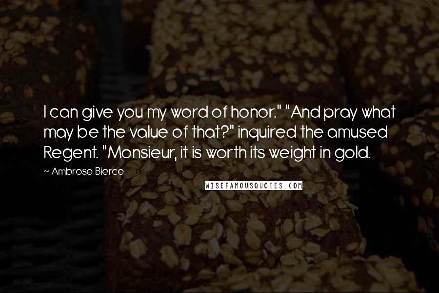Ambrose Bierce Quotes: I can give you my word of honor." "And pray what may be the value of that?" inquired the amused Regent. "Monsieur, it is worth its weight in gold.