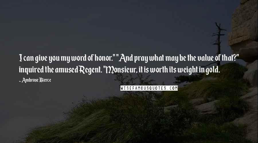 Ambrose Bierce Quotes: I can give you my word of honor." "And pray what may be the value of that?" inquired the amused Regent. "Monsieur, it is worth its weight in gold.