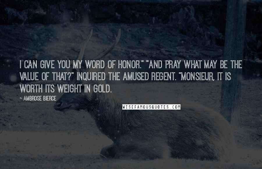 Ambrose Bierce Quotes: I can give you my word of honor." "And pray what may be the value of that?" inquired the amused Regent. "Monsieur, it is worth its weight in gold.