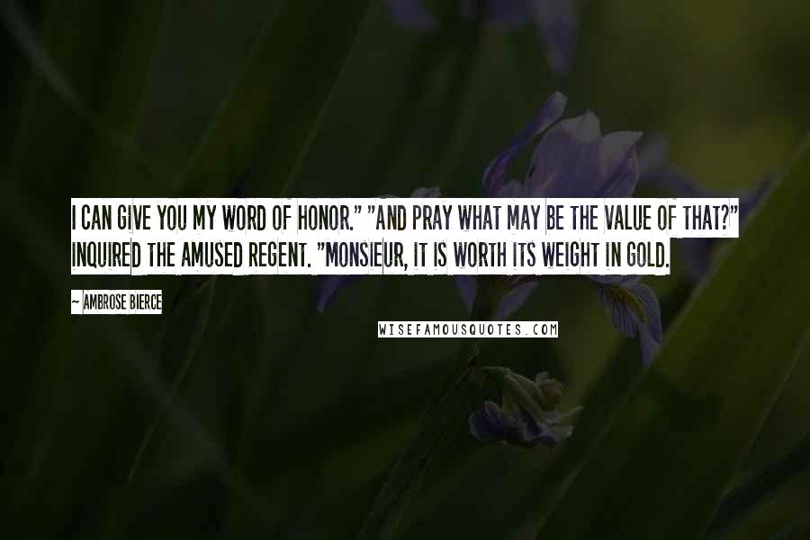 Ambrose Bierce Quotes: I can give you my word of honor." "And pray what may be the value of that?" inquired the amused Regent. "Monsieur, it is worth its weight in gold.