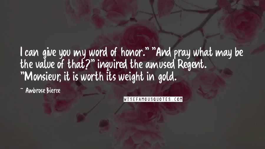 Ambrose Bierce Quotes: I can give you my word of honor." "And pray what may be the value of that?" inquired the amused Regent. "Monsieur, it is worth its weight in gold.