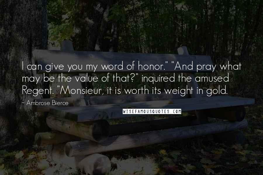 Ambrose Bierce Quotes: I can give you my word of honor." "And pray what may be the value of that?" inquired the amused Regent. "Monsieur, it is worth its weight in gold.