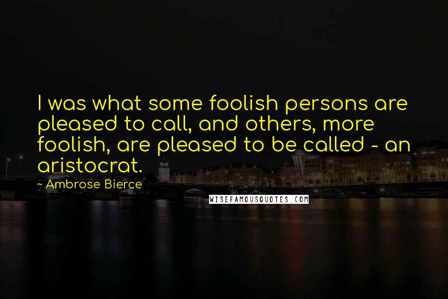 Ambrose Bierce Quotes: I was what some foolish persons are pleased to call, and others, more foolish, are pleased to be called - an aristocrat.