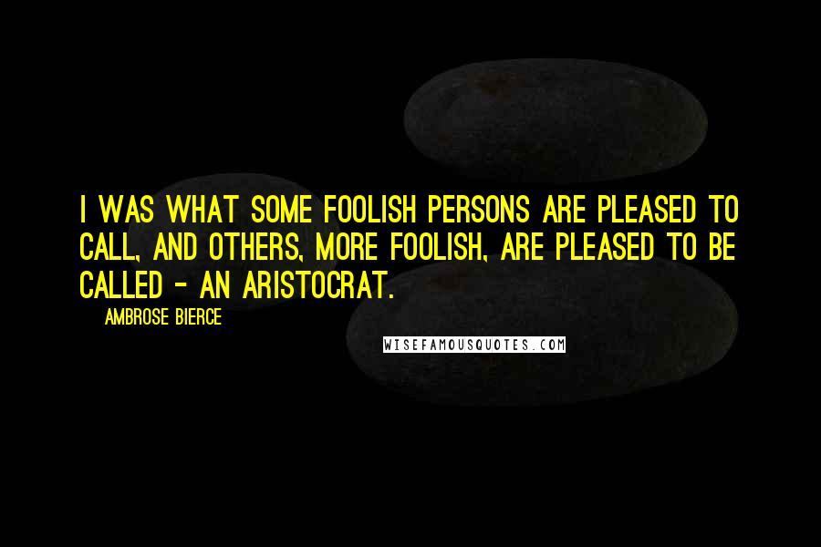 Ambrose Bierce Quotes: I was what some foolish persons are pleased to call, and others, more foolish, are pleased to be called - an aristocrat.