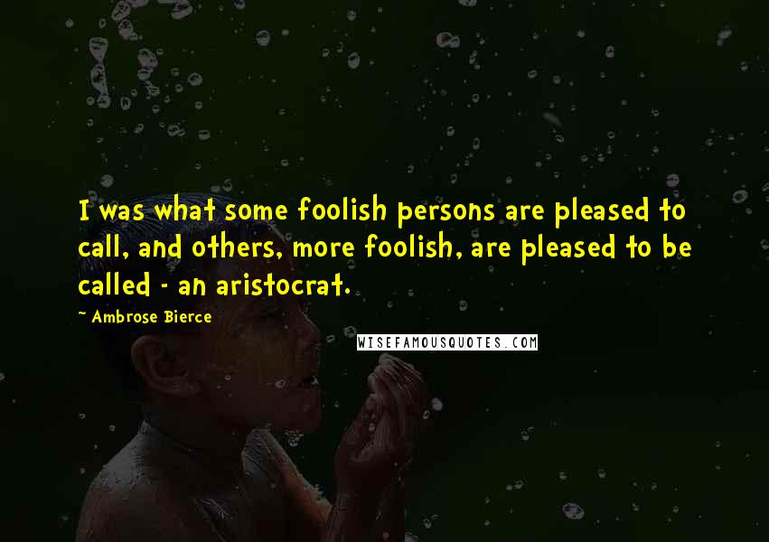 Ambrose Bierce Quotes: I was what some foolish persons are pleased to call, and others, more foolish, are pleased to be called - an aristocrat.