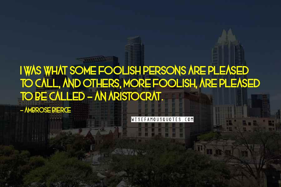 Ambrose Bierce Quotes: I was what some foolish persons are pleased to call, and others, more foolish, are pleased to be called - an aristocrat.