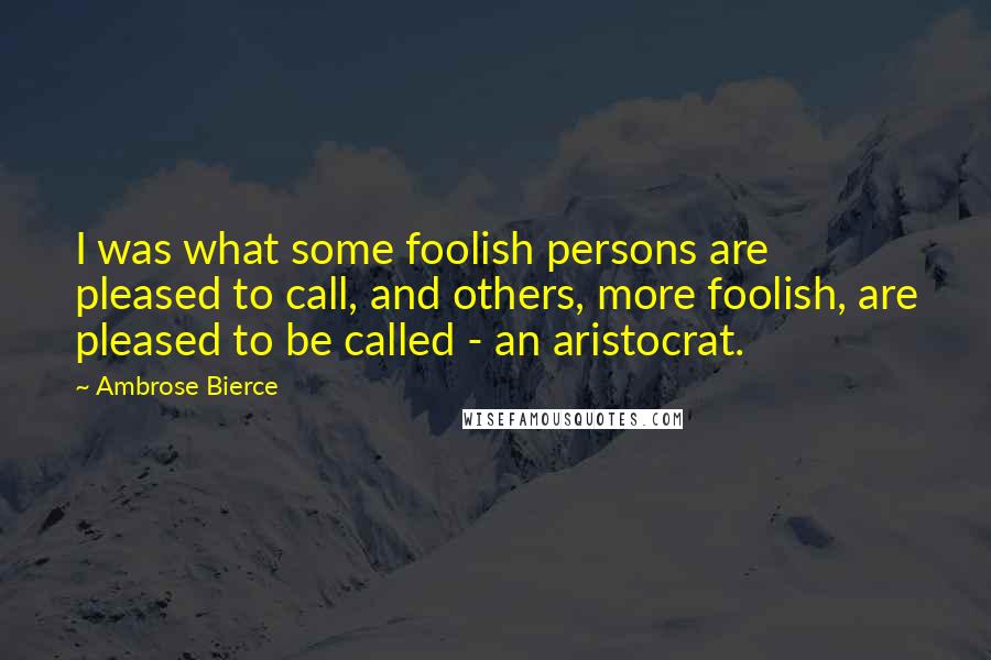 Ambrose Bierce Quotes: I was what some foolish persons are pleased to call, and others, more foolish, are pleased to be called - an aristocrat.