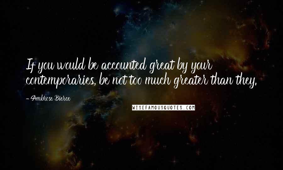 Ambrose Bierce Quotes: If you would be accounted great by your contemporaries, be not too much greater than they.