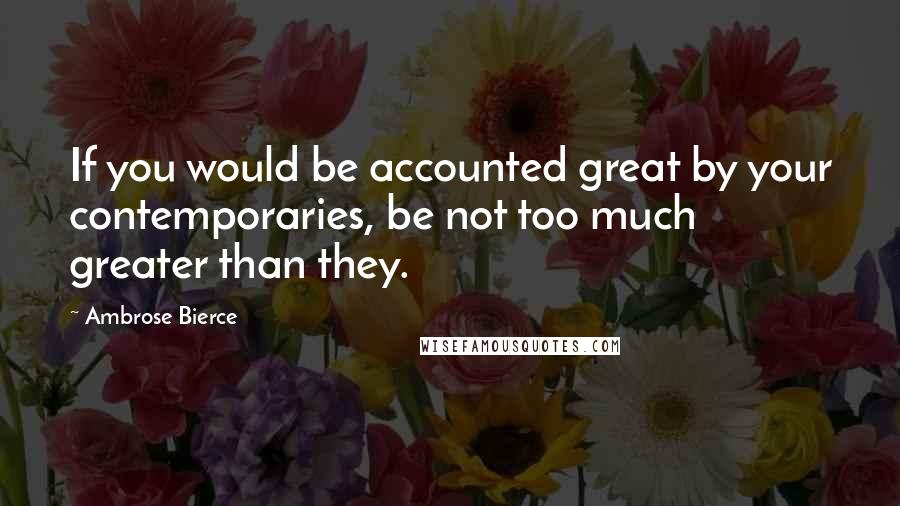 Ambrose Bierce Quotes: If you would be accounted great by your contemporaries, be not too much greater than they.