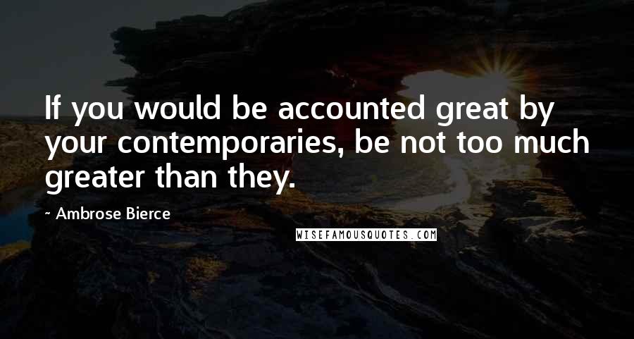Ambrose Bierce Quotes: If you would be accounted great by your contemporaries, be not too much greater than they.