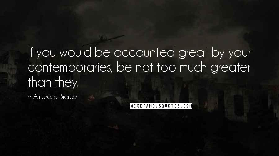 Ambrose Bierce Quotes: If you would be accounted great by your contemporaries, be not too much greater than they.