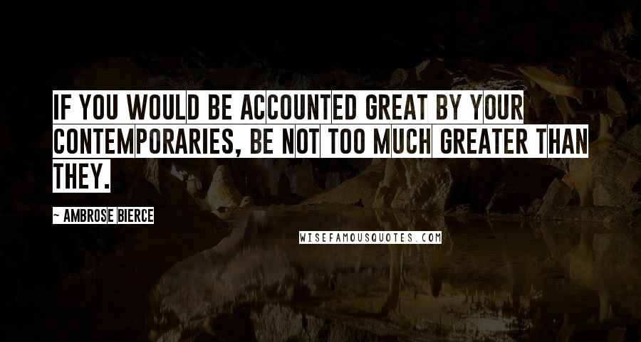 Ambrose Bierce Quotes: If you would be accounted great by your contemporaries, be not too much greater than they.