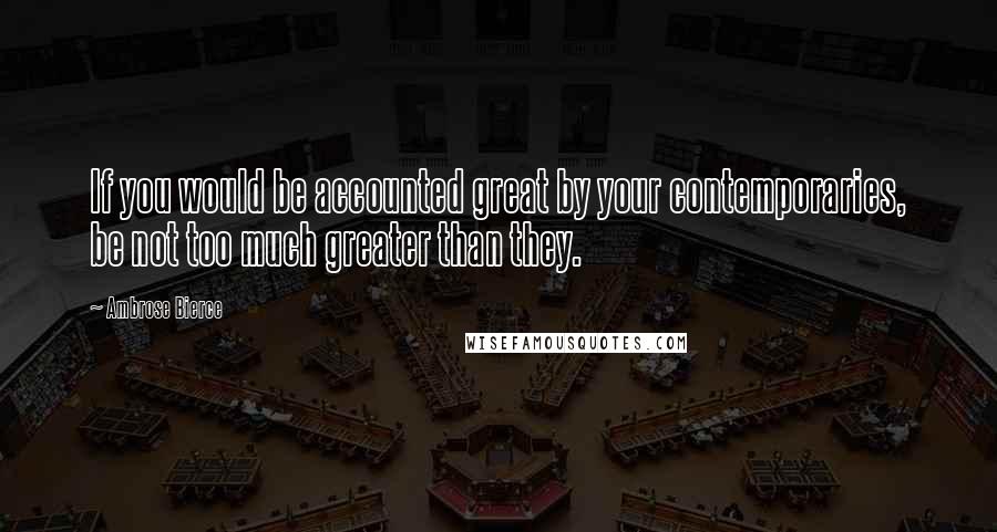 Ambrose Bierce Quotes: If you would be accounted great by your contemporaries, be not too much greater than they.