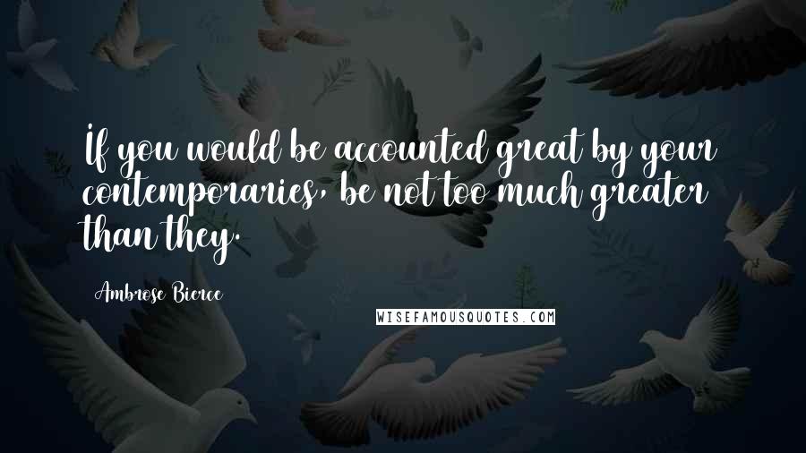 Ambrose Bierce Quotes: If you would be accounted great by your contemporaries, be not too much greater than they.