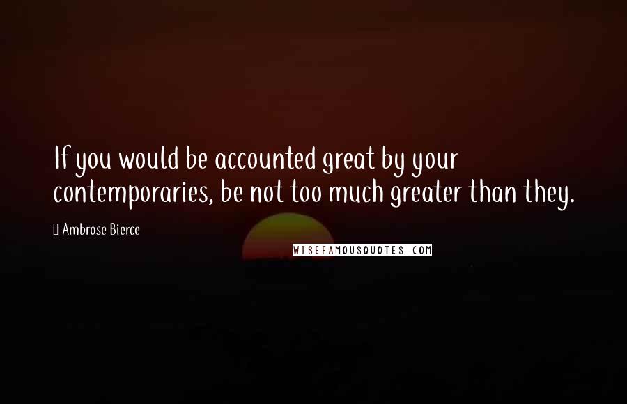 Ambrose Bierce Quotes: If you would be accounted great by your contemporaries, be not too much greater than they.