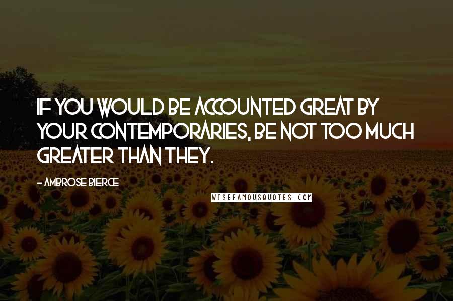 Ambrose Bierce Quotes: If you would be accounted great by your contemporaries, be not too much greater than they.