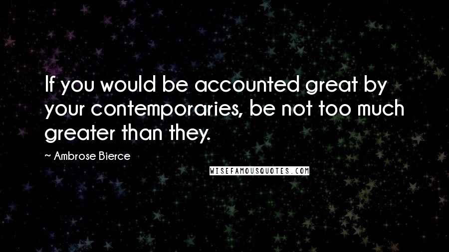 Ambrose Bierce Quotes: If you would be accounted great by your contemporaries, be not too much greater than they.