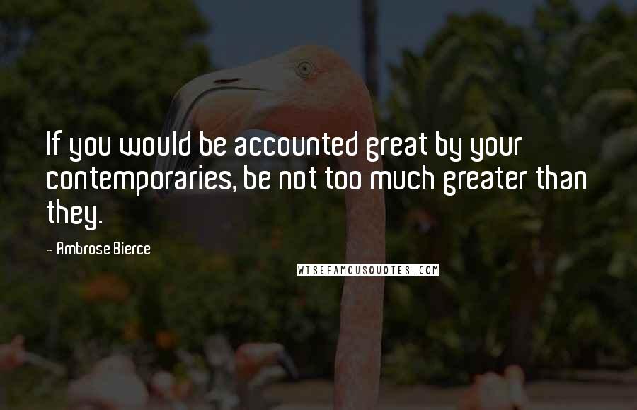 Ambrose Bierce Quotes: If you would be accounted great by your contemporaries, be not too much greater than they.