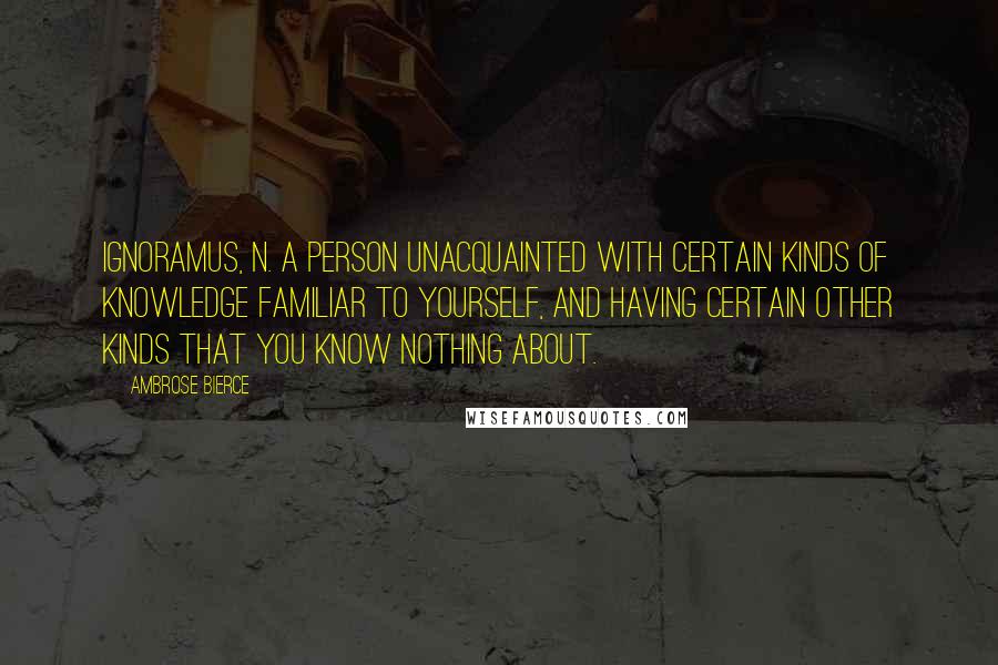 Ambrose Bierce Quotes: IGNORAMUS, n. A person unacquainted with certain kinds of knowledge familiar to yourself, and having certain other kinds that you know nothing about.