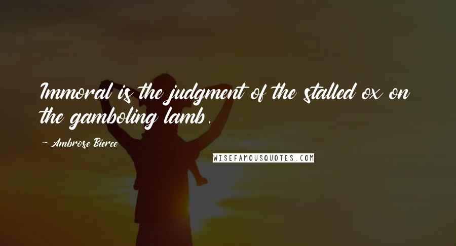 Ambrose Bierce Quotes: Immoral is the judgment of the stalled ox on the gamboling lamb.