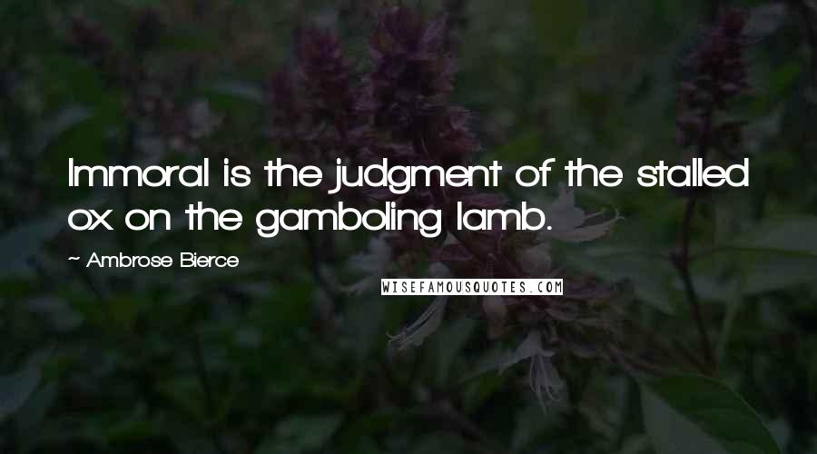 Ambrose Bierce Quotes: Immoral is the judgment of the stalled ox on the gamboling lamb.