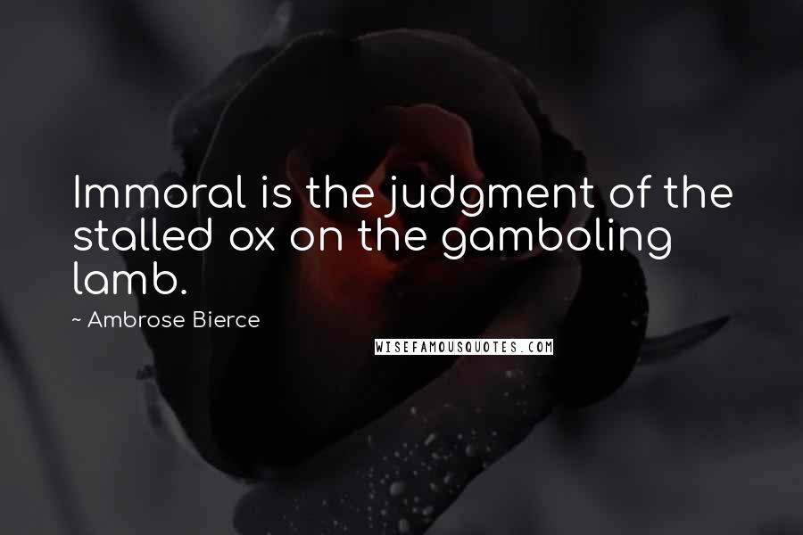 Ambrose Bierce Quotes: Immoral is the judgment of the stalled ox on the gamboling lamb.