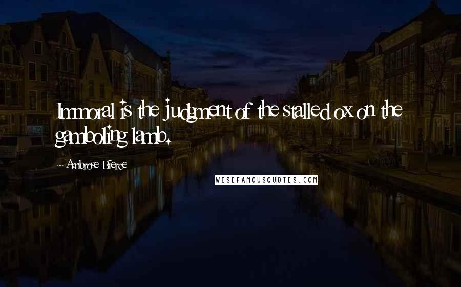 Ambrose Bierce Quotes: Immoral is the judgment of the stalled ox on the gamboling lamb.