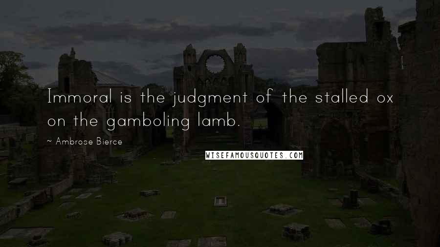 Ambrose Bierce Quotes: Immoral is the judgment of the stalled ox on the gamboling lamb.